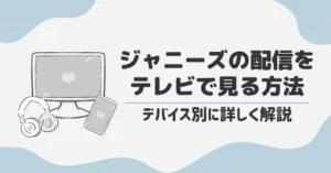 ジャニーズの配信をテレビで見る方法｜デバイス別に詳しく解説